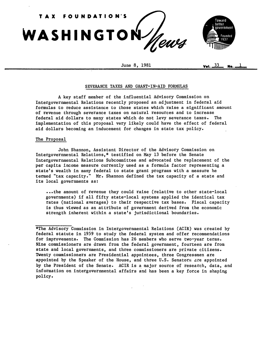 handle is hein.tera/wingnews0035 and id is 1 raw text is: TAX       FOUNDATION'S
WASHINGTOON -1
June 8, 1981                     Vol...L N . -..
SEVERANCE TAXES AND GRANT-IN-AID FORMULAS
A key staff member of the influential Advisory Commission on
Intergovernmental Relations recently proposed an adjustment in federal aid
formulas to reduce assistance to those states which raise a significant amount
of revenue through severance taxes on natural resources and to increase
federal aid dollars to many states which do not levy severance taxes. The
implementation of this proposal very likely could have the effect of federal
aid dollars becoming an inducement for changes in state tax policy.
The Proposal
John Shannon, Assistant Director of the Advisory Commission on
Intergovernmental Relations,* testified on May 13 before the Senate
Intergovernmental Relations Subcommittee and advocated the replacement of the
per capita income measure currently used as a formula factor representing a
state's wealth in many federal to state grant programs with a measure he
termed tax capacity. Mr. Shannon defined the tax capacity of a state and
its local governments as:
...the amount of revenue they could raise (relative to other state-local
governments) if all fifty state-local systems applied the identical tax
rates (national averages) to their respective tax bases. Fiscal capacity
is thus viewed as an attribute of government derived from the economic
strength inherent within a state's jurisdictional boundaries.
*The Advisory Commission in Intergovernmental Relations (ACIR) was created by
federal statute in 1959 to study the federal system and offer recommendations
for improvements. The Commission has 26 members who serve two-year terms.
Nine commissioners are drawn from the federal government, fourteen are from
state and local governments, and three commissioners are private citizens.
Twenty commissioners are Presidential appointees, three Congressmen are
appointed by the Speaker of the House, and three U.S. Senators are appointed
by the President of the Senate. ACIR is a major source of research, data, and
information on intergovernmental affairs and has been a key force in shaping
policy.


