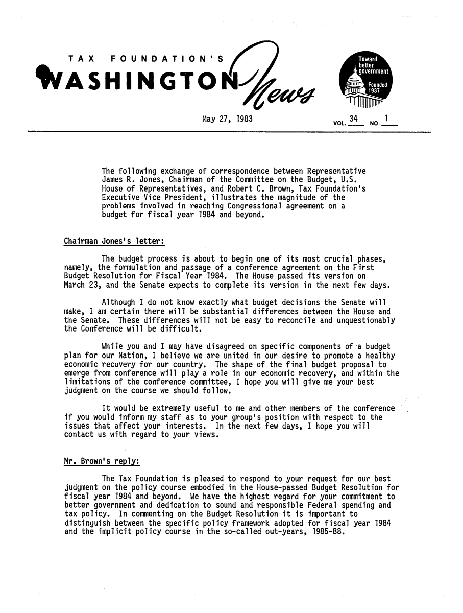 handle is hein.tera/wingnews0036 and id is 1 raw text is: TAX       FOUNDA         TIOO0N'STo
IASHINGTO                                                                   Fone
May 27, 1983                    VOL. 34  NO.I
The following exchange of correspondence between Representative
James R. Jones, Chairman of the Committee on the Budget, U.S.
House of Representatives, and Robert C. Brown, Tax Foundation's
Executive Vice President, illustrates the magnitude of the
problems involved in reaching Congressional agreement on a
budget for fiscal year 1984 and beyond.
Chairman Jones's letter:
The budget process is about to begin one of its most crucial phases,
namely, the formulation and passage of a conference agreement on the First
Budget Resolution for Fiscal Year 1984. The House passed its version on
March 23, and the Senate expects to complete its version in the next few days.
Although I do not know exactly what budget decisions the Senate will
make, I am certain there will be substantial differences between the House and
the Senate. These differences will not be easy to reconcile and unquestionably
the Conference will be difficult.
While you and I may have disagreed on specific components of -a budget
plan for our Nation, I believe we are united in our desire to promote a healthy
economic recovery for our country. The shape of the final budget proposal to
emerge from conference will play a role in our economic recovery, and within the
limitations of the conference committee, I hope you will give me your best
judgment on the course we should follow.
It would be extremely useful to me and other members of the conference
if you would inf6rni my staff as to your group's position with respect to the
issues that affect your interests. In the next few days, I hope you will
contact us with regard to your views.
Mr. Brown's reply:
The Tax Foundation is pleased to respond to your request for our best
judgment on the policy course embodied in the House-passed Budget Resolution for
fiscal year 1984 and beyond. We have the highest regard for your commitment to
better government and dedication to sound and responsible Federal spending and
tax policy. In commenting on the Budget Resolution it is important to
distinguish between the specific policy framework adopted for fiscal year 1984
and the implicit policy course in the so-called out-years, 1985-88.


