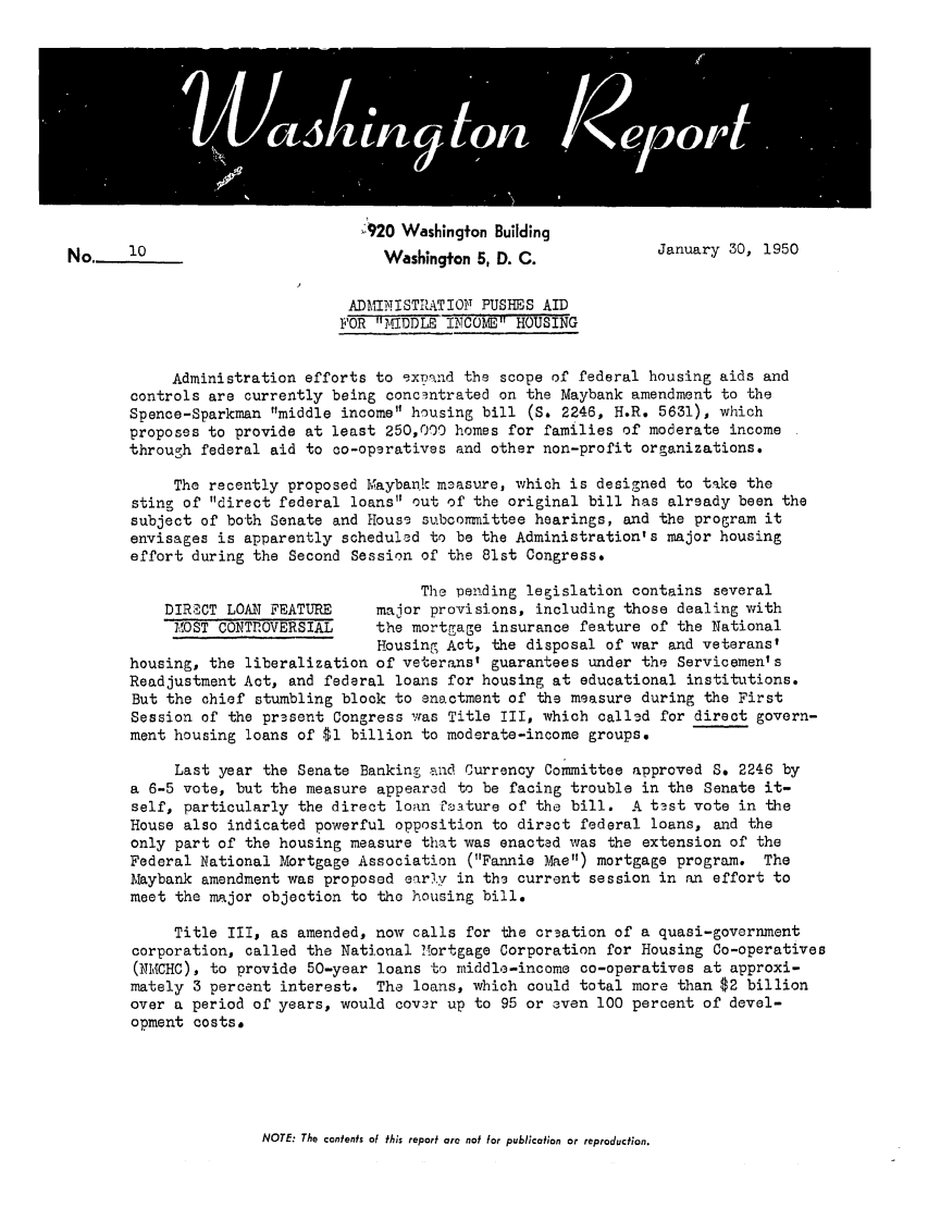 handle is hein.tera/wingtore0003 and id is 1 raw text is: 920 Washington Building
No     10                           Washington 5, D. C.            January 30, 1950
ADKINISRATIOFT PUSHES AID
FOR MIDDLE ThTOC11E H0USING
Administration efforts to expnnd the scope of federal housing aids and
controls are currently being concentrated on the Maybank amendment to the
Spence-Sparkman middle income housing bill (S. 2246, H.R. 5631), which
proposes to provide at least 250,000 homes for families of moderate income
through federal aid to co-opgratives and other non-profit organizations.
The recently proposed Maybaik m3asure, which is designed to take the
sting of direct federal loans out of the original bill has already been the
subject of both Senate and House subcommittee hearings, and the program it
envisages is apparently scheduled to be the Administration's major housing
effort during the Second Session of the 81st Congress.
The perding legislation contains several
DIRECT LOAN FEATURE     major provisions, including those dealing with
M1OST CONTROVERSIAL    the mortgage insurance feature of the National
Housing Act, the disposal of war and veteranst
housing, the liberalization of veterans' guarantees under the Servicemen's
Readjustment Act, and federal loans for housing at educational institutions.
But the chief stumbling block to enactment of the measure during the First
Session of the present Congress was Title III, which called for direct govern-
ment housing loans of $1 billion to moderate-income groups.
Last year the Senate Banking and Currency Committee approved S. 2246 by
a 6-5 vote, but the measure appeared to be facing trouble in the Senate it-
self, particularly the direct loan Csature of the bill. A test vote in the
House also indicated powerful opposition to direct federal loans, and the
only part of the housing measure that was enacted was the extension of the
Federal National Mortgage Association (Fannie Mae) mortgage program. The
Maybank amendment was proposed early in the current session in an effort to
meet the major objection to the housing bill.
Title III, as amended, now calls for the creation of a quasi-government
corporation, called the National Mortgage Corporation for Housing Co-operatives
(NMCHC), to provide 50-year loans to middle-income co-operatives at approxi-
mately 3 percent interest. The loans, which could total more than $2 billion
over a period of years, would cover up to 95 or even 100 percent of devel-
opment costs.

NOTE: The contents of this report are not for publication or reproduction.


