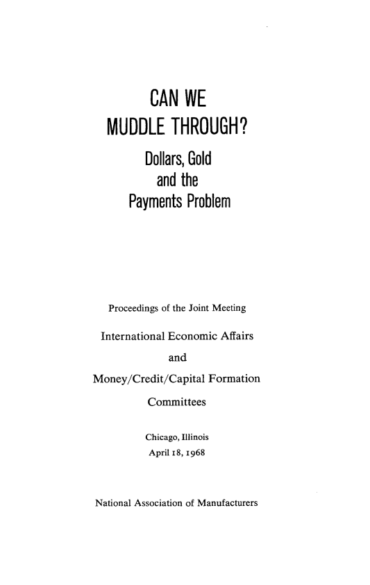 handle is hein.tera/wmcg0001 and id is 1 raw text is: 






          CAN WE

   MUDDLE THROUGH?

          Dollars, Gold
            and the

       Payments  Problem







   Proceedings of the Joint Meeting

 International Economic Affairs
              and

Money/Credit/Capital Formation


Committees


Chicago, Illinois
April 18, 1968


National Association of Manufacturers


