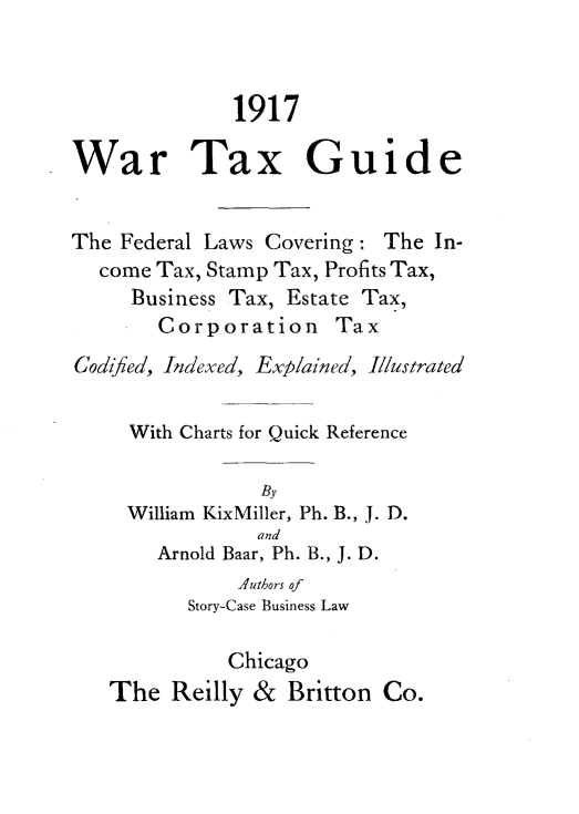 handle is hein.tera/wrtxgde0001 and id is 1 raw text is: 



              1917

War Tax Guide


The Federal Laws Covering: The In-
  come Tax, Stamp Tax, Profits Tax,
     Business Tax, Estate Tax,
       Corporation Tax
Codified, Indexed, Explained, Illustrated


     With Charts for Quick Reference

                By
     William KixMiller, Ph. B., J. D.
                and
       Arnold Baar, Ph. B., J. D.
              -utbors of
          Story-Case Business Law

             Chicago
   The Reilly & Britton Co.


