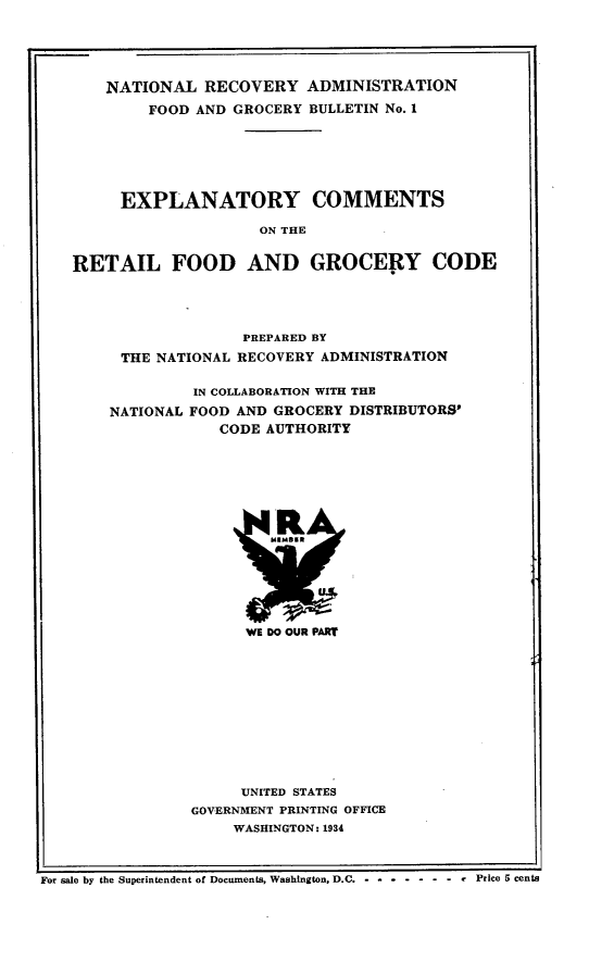 handle is hein.tera/wyctrlfgc0001 and id is 1 raw text is: 






    NATIONAL RECOVERY ADMINISTRATION

        FOOD AND GROCERY BULLETIN No. 1







     EXPLANATORY COMMENTS

                    ON THE


RETAIL FOOD AND GROCERY CODE


               PREPARED BY

 THE NATIONAL RECOVERY ADMINISTRATION


         IN COLLABORATION WITH THE

NATIONAL FOOD AND GROCERY DISTRIBUTORS'
            CODE AUTHORITY


WE DO OUR PART


     UNITED STATES
GOVERNMENT PRINTING OFFICE
     WASHINGTON: 1934


For sale by the Superintendent of Documents, Washington, D.C. - -- - ----- --Price 5 cents


