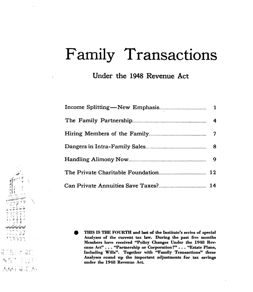 handle is hein.tera/yfur0001 and id is 1 raw text is: 








Family


Transactions


          Under the 1948 Revenue Act




Income  Splitting-New Emphasis..     ..............

The  Family  Partnership....      ...........................

Hiring Members   of the Family  ...................

Dangers  in Intra-Family Sales....................

Handling  Alimony Now.............     ..........


I Io





r if Iifi ft


The  Private Charitable Foundation............       .................. 12

Can Private Annuities Save Taxes?...........        ................. 14







    *  THIS IS THE FOURTH and last of the Institute's series of special
       Analyses of the current tax law. During the past five months
       Members have received Policy Changes Under the 1948 Rev-
       enue Act . . . Partnership or Corporation? ..... Estate Plans,
       Including Wils. Together with Family Transactions these
       Analyses round up the important adjustments for tax savings
       under the 1948 Revenue Act.


1

4

7

8

9


