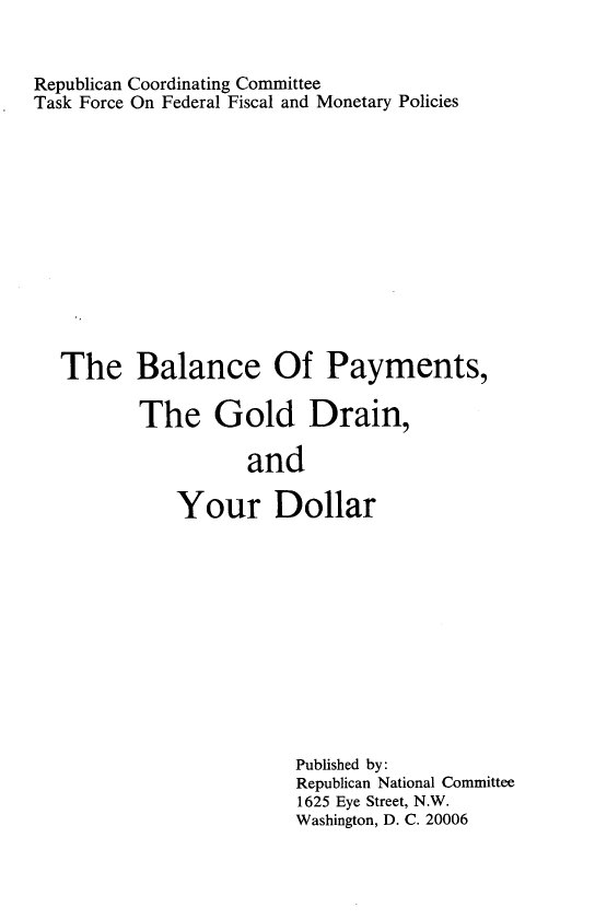 handle is hein.tera/ympdr0001 and id is 1 raw text is: 


Republican Coordinating Committee
Task Force On Federal Fiscal and Monetary Policies












  The Balance Of Payments,

          The Gold Drain,

                    and

             Your Dollar


Published by:
Republican National Committee
1625 Eye Street, N.W.
Washington, D. C. 20006


