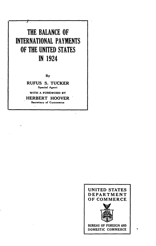 handle is hein.tera/yptbi0001 and id is 1 raw text is: 







































UNITED STATES
DEPARTMENT
OF COMMERCE




BUREAU OF FOREIGN AND
DOMESTIC COMMERCE


    THE BALANCE OF

INTERNATIONAL PAYMENTS

  OF THE UNITED STATES

         IN 1924


           By
    RUFUS S. TUCKER
        Special Agent
     WITH A FOREWORD BY
     HERBERT HOOVER
     Secretary of Commerce


