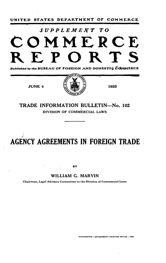handle is hein.trade/aaftd0001 and id is 1 raw text is: 



UNITED STATES DEPARTMENT OF COMMERCE

         SUPPLEME.NT TO



-COMMERCE



REPORTS
pubatahed by the BURL AU OF 1'OREIGN AN'D DOMESTE    C4ERCE


JUNE 4


1923


   TRADE INFORMATION BULLETIN-No. 102
         DIVISION OF COMMERCIAL LAWS




    J

AGENCY AGREEMENTS IN FOREIGN TRADE




                  BY

            WILLIAM G. MARVIN
    Chairman, Legal Advisory Committee to the Division of Commercial Laws


WASHINGTON I GOVERNMENT PRINTING OFFICE : 1923


