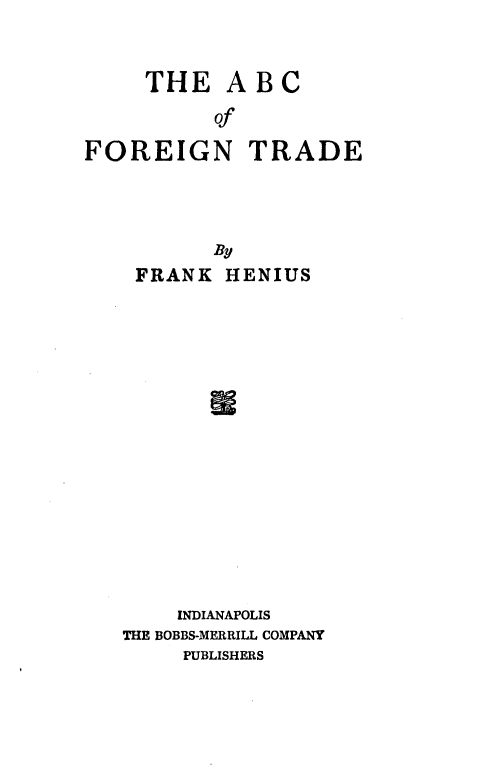 handle is hein.trade/abcofntd0001 and id is 1 raw text is: 


     THE ABC
          of

FOREIGN TRADE


       By
 FRANK HENIUS
















    INDIANAPOLIS
THE BOBBS-MERRILL COMPANY
     PUBLISHERS


