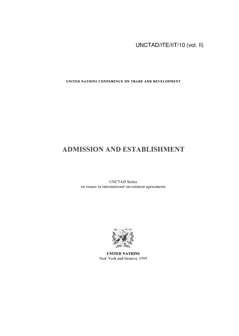handle is hein.trade/admest0001 and id is 1 raw text is: 









                            UNCTAD/ITE/I IT/1 0 (vol. II)








  UNITED NATIONS CONFERENCE ON TRADE AND DEVELOPMENT
















ADMISSION AND ESTABLISHMENT







                  UNCTAD Series
       on issues in international investment agreements















                 UNITED NATIONS
              New York and Geneva, 1999


