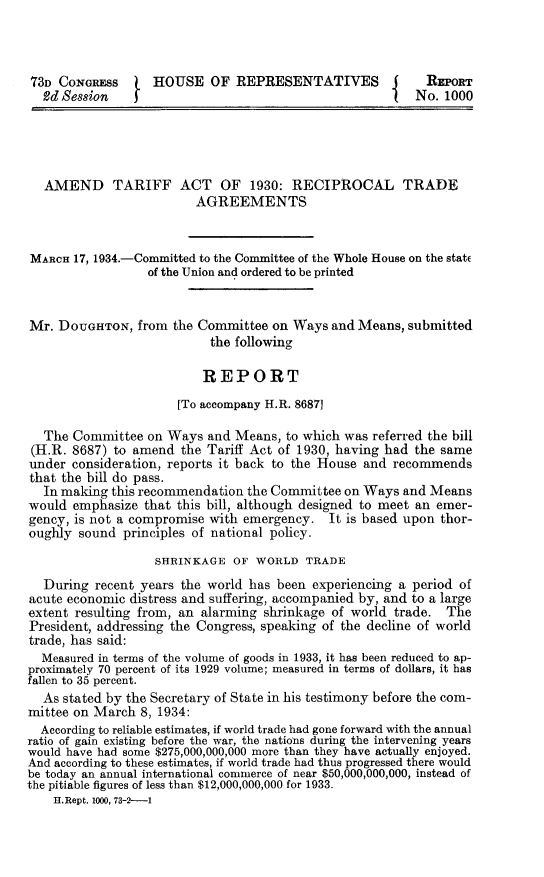 handle is hein.trade/adtrffa0001 and id is 1 raw text is: 73D CONGRESS       HOUSE OF REPRESENTATIVES              J    REPORT
Ud Session                                             j   No. 1000
AMEND TARIFF ACT OF 1930: RECIPROCAL TRADE
AGREEMENTS
MARCH 17, 1934.-Committed to the Committee of the Whole House on the state
of the Union and ordered to be printed
Mr. DOUGHTON, from the Committee on Ways and Means, submitted
the following
REPORT
[To accompany H.R. 8687]
The Committee on Ways and Means, to which was referred the bill
(H.R. 8687) to amend the Tariff Act of 1930, having had the same
under consideration, reports it back to the House and recommends
that the bill do pass.
In making this recommendation the Committee on Ways and Means
would emphasize that this bill, although designed to meet an emer-
gency, is not a compromise with emergency. It is based upon thor-
oughly sound principles of national policy.
SHRINKAGE OF WORLD TRADE
During recent years the world has been experiencing a period of
acute economic distress and suffering, accompanied by, and to a large
extent resulting from, an alarming shrinkage of world trade. The
President, addressing the Congress, speaking of the decline of world
trade, has said:
Measured in terms of the volume of goods in 1933, it has been reduced to ap-
proximately 70 percent of its 1929 volume; measured in terms of dollars, it has
fallen to 35 percent.
As stated by the Secretary of State in his testimony before the com-
mittee on March 8, 1934:
According to reliable estimates, if world trade had gone forward with the annual
ratio of gain existing before the war, the nations during the intervening years
would have had some $275,000,000,000 more than they have actually enjoyed.
And according to these estimates, if world trade had thus progressed there would
be today an annual international commerce of near $50,000,000,000, instead of
the pitiable figures of less than $12,000,000,000 for 1933.
H. Rept. 1000, 73-2--1


