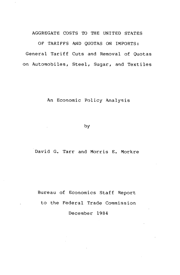 handle is hein.trade/aggcstus0001 and id is 1 raw text is: 





   AGGREGATE COSTS  TO THE UNITED STATES

     OF TARIFFS  AND QUOTAS ON IMPORTS:

 General Tariff Cuts  and Removal of Quotas

on Automobiles, Steel,  Sugar, and Textiles






        An Economic Policy  Analysis




                    by




    David G. Tarr and Morris  E. Morkre


Bureau of Economics  Staff Report

to  the Federal Trade Commission

          December  1984


