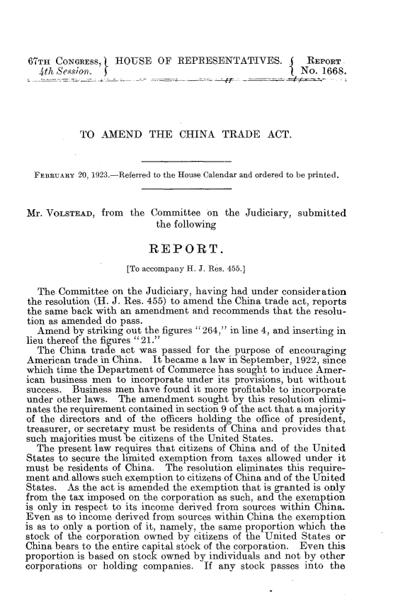 handle is hein.trade/amchiatra0001 and id is 1 raw text is: 



67TH CONGRESS,    HOUSE OF REPRESENTATIVES.            REPORT
   4th Session.                                       No. 1668.




           TO AMEND THE CHINA TRADE ACT.


  FEBRUARY 20, 1923.-Referred to the House Calendar and ordered to be printed.


Mr. VOLSTEAD, from the Committee on the Judiciary, submitted
                          the following

                        REPORT.
                    [To accompany H. J. Res. 455.]

  The Committee on the Judiciary, having had under consideration
the resolution (H. J. Res. 455) to amend the China trade act, reports
the same back with an amendment and recommends that the resolu-
tion as amended do pass.
  Amend by striking out the figures  264,  in line 4, and inserting in
lieu thereof the figres21.
  The China trade act was passed for the purpose of encouraging
American trade in China. It became a law in September, 1922, since
which time the Department of Commerce has sought to induce Amer-
ican business men to incorporate under its provisions, but without
success. Business men have found it more profitable to incorporate
under other laws. The amendment sought by this resolution elimi-
nates the requirement contained in section 9 of the act that a majority
of the directors and of the officers holding the office of president,
treasurer, or secretary must be residents of China and provides that
such majorities must be citizens of the United States.
  The present law requires that citizens of China and of the United
States to secure the limited exemption from taxes allowed under it
must be residents of China. The resolution eliminates this require-
ment and allows such exemption to citizens of China and of the United
States. As the act is amended the exemption that is granted is only
from the tax imposed on the corporation as such, and the exemption
is only in respect to its income derived from sources within China.
Even as to income derived from sources within China the exemption
is as to only a portion of it, namely, the same proportion which the
stock of the corporation owned by citizens of the United States or
China bears to the entire capital stock of the corporation. Even this
proportion is based on stock owned by individuals and not by other
corporations or holding companies. If any stock passes into the


