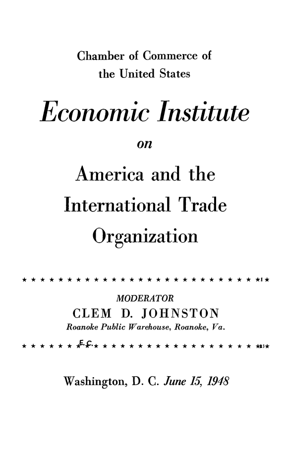 handle is hein.trade/amintrao0001 and id is 1 raw text is: Chamber of Commerce of

the United States
Economic Institute
on
America and the
International Trade
Organization
MODERATOR
CLEM D. JOHNSTON
Roanoke Public Warehouse, Roanoke, Va.
* * AAA*.* * ****  **** ****  * ** *  a*I

Washington, D. C. June 15, 1948


