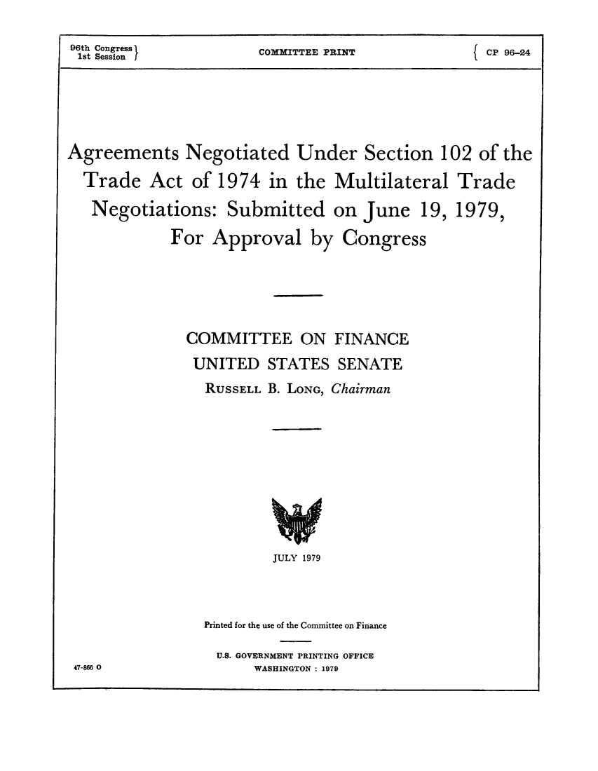 handle is hein.trade/anumult0001 and id is 1 raw text is: 96th Congress     COMMITTEE PRINT       CP 96-24
Agreements Negotiated Under Section 102 of the
Trade Act of 1974 in the Multilateral Trade
Negotiations: Submitted on June 19, 1979,
For Approval by Congress
COMMITTEE ON FINANCE
UNITED STATES SENATE
RUSSELL B. LONG, Chairman

JULY 1979
Printed for the use of the Committee on Finance
U.S. GOVERNMENT PRINTING OFFICE
WASHINGTON : 1979

47-866 0


