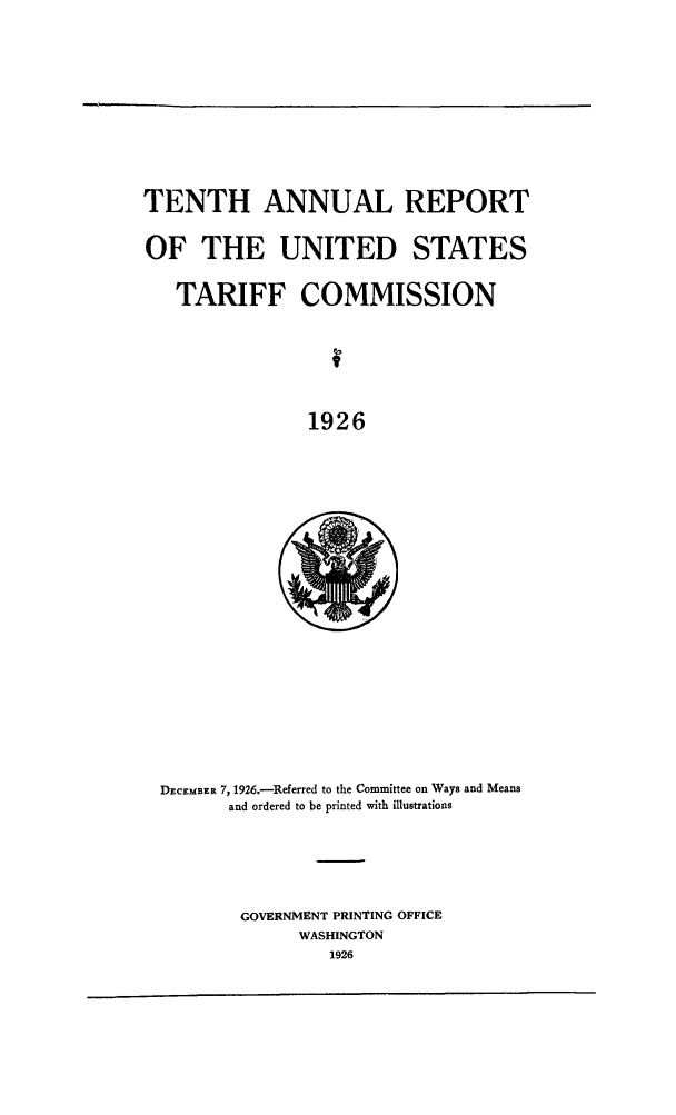 handle is hein.trade/arnutfy0010 and id is 1 raw text is: TENTH ANNUAL REPORT
OF THE UNITED STATES
TARIFF COMMISSION
1926

DECEMBER 7, 1926.-Referred to the Committee on Ways and Means
and ordered to be printed with illustrations

GOVERNMENT PRINTING OFFICE
WASHINGTON
1926


