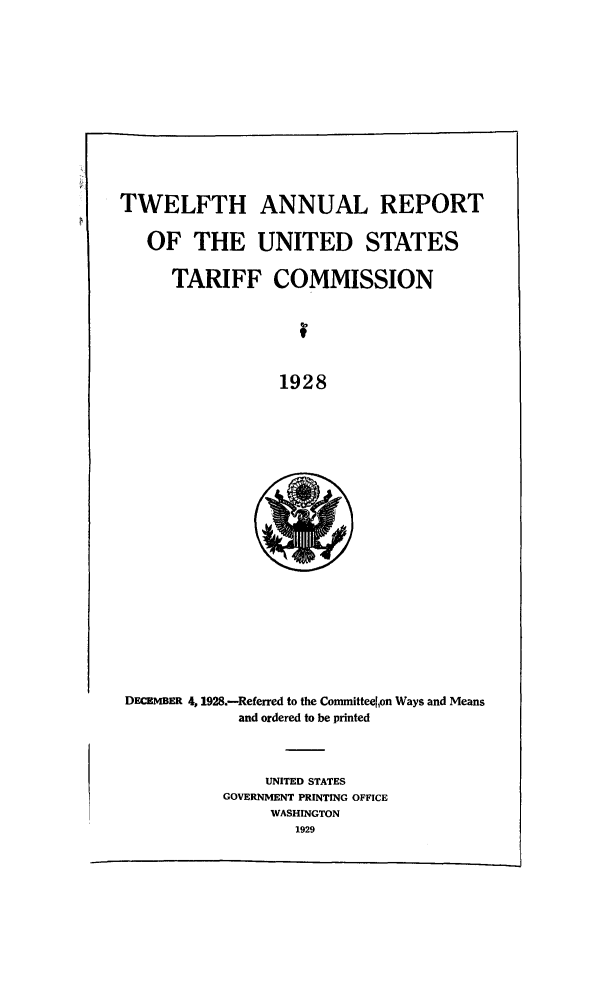 handle is hein.trade/arnutfy0012 and id is 1 raw text is: TWELFTH ANNUAL REPORT
OF THE UNITED STATES
TARIFF COMMISSION
1928

DECEMBER 4,1928.--Referred to the Committeelon Ways and Means
and ordered to be printed

UNITED STATES
GOVERNMENT PRINTING OFFICE
WASHINGTON
1929


