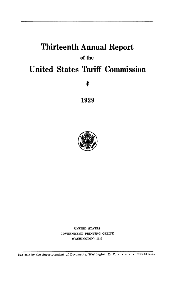 handle is hein.trade/arnutfy0013 and id is 1 raw text is: Thirteenth Annual Report
of the
United States Tariff Commission
1929

UNITED STATES
GOVERNMENT PRINTING OFFICE
WASHINGTON: 1930

For sale by the Superintendent of Documents, Washington, D. C. - -- ----  Price 30 cents


