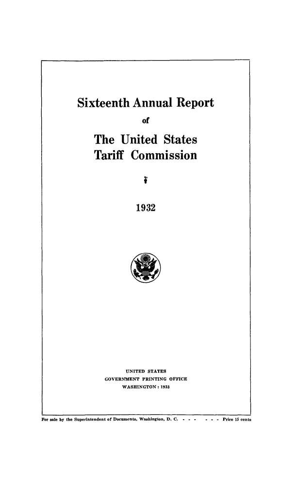 handle is hein.trade/arnutfy0016 and id is 1 raw text is: Sixteenth Annual Report

of
The United States
Tariff Commission
f
1932
UNITED STATES
GOVERNMENT PRINTING OFFICE
WASHINGTON: 1933

For sale by the Superintendent of Documents. Washington, D. C -- ------    Price 15 cents


