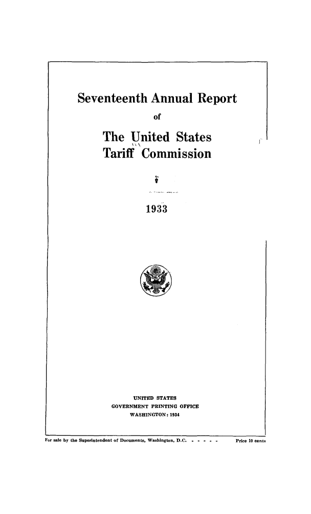 handle is hein.trade/arnutfy0017 and id is 1 raw text is: Seventeenth Annual Report

of
The United States
Tariff Commission
1933
UNITED STATES
GOVERNMENT PRINTING OFFICE
WASHINGTON: 1934

For sale by the Superintendent of Documents. Washington, D.C--  -             c 10 -

Price 10 cents


