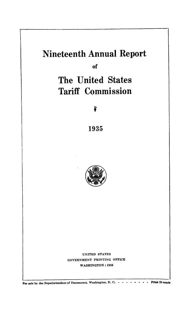 handle is hein.trade/arnutfy0019 and id is 1 raw text is: Nineteenth Annual Report
of
The United States
Tariff Commission
1935

UNITED STATES
GOVERNMENT PRINTING OFFICE
WASHINGTON: 1936

For sale by the Superintendent of Documents. Washington, D. C - - -------   Price 10 cents


