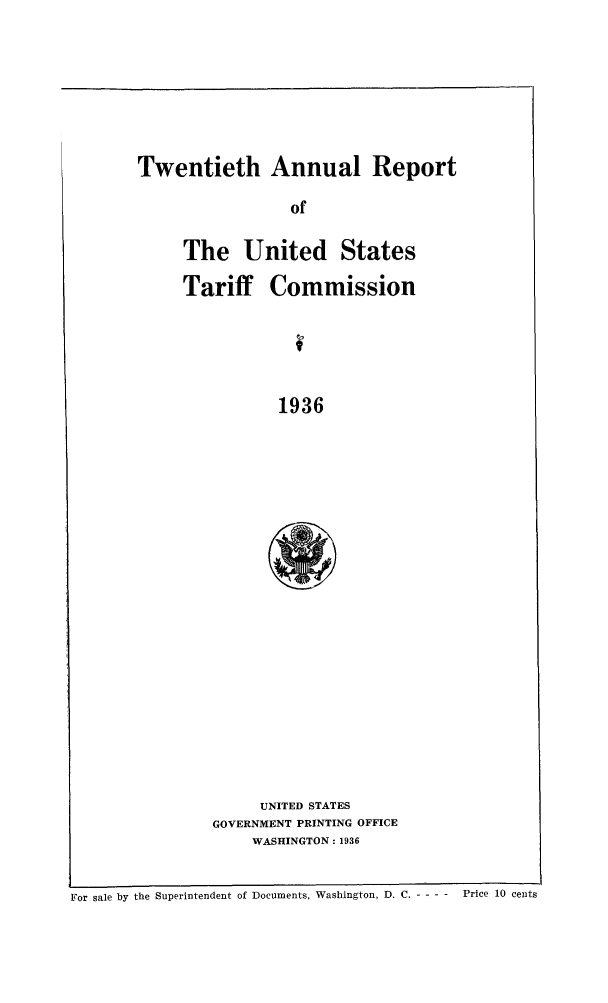 handle is hein.trade/arnutfy0020 and id is 1 raw text is: Twentieth Annual Report
of
The United States
Tariff Commission
1936

UNITED STATES
GOVERNMENT PRINTING OFFICE
WASHINGTON: 1936

For sale by the Superintendent of Documents, Washington, D. C. - - - -  Price 10 cents


