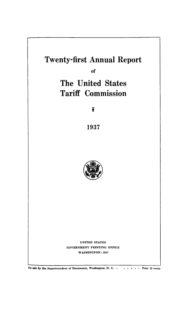 handle is hein.trade/arnutfy0021 and id is 1 raw text is: Twenty-first Annual Report

of
The United States
Tariff Commission
1937
UNITED STATES
GOVERNMENT PRINTING OFFICE
WASHINGTON: 1937

For sale by the Superintendent of Documents, Washington, D. C. -  .... . Price 15 cents



