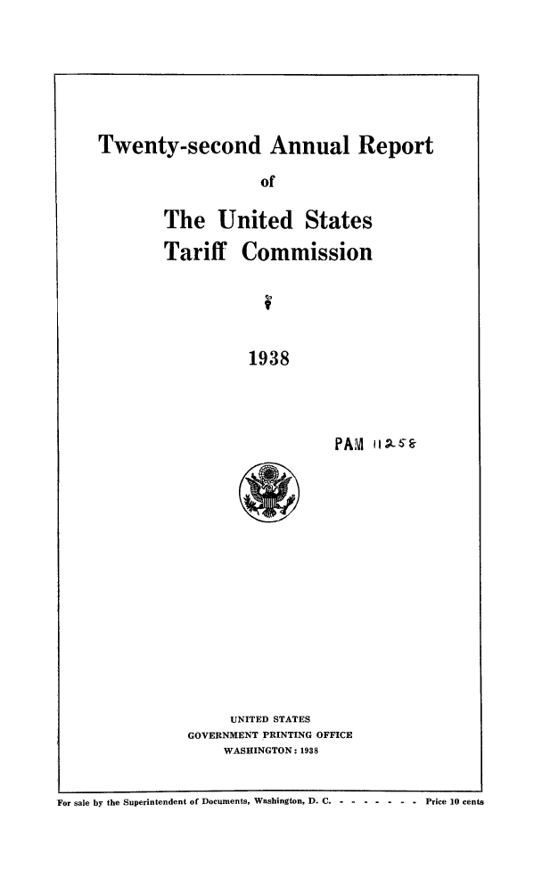 handle is hein.trade/arnutfy0022 and id is 1 raw text is: Twenty-second Annual Report
of
The United States
Tariff Commission
1938

PAIM

UNITED STATES
GOVERNMENT PRINTING OFFICE
WASHINGTON: 1938

For sale by the Superintendent of Documents, Washington, D. C-.......          Price 10 cents


