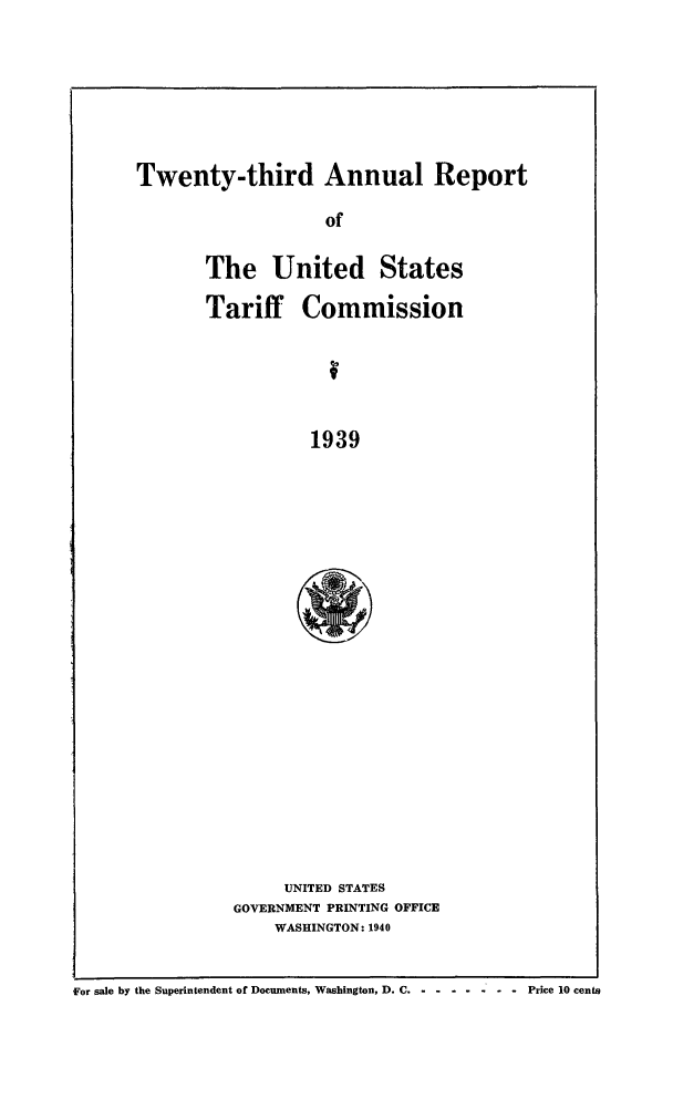 handle is hein.trade/arnutfy0023 and id is 1 raw text is: Twenty-third Annual Report
of
The United States
Tariff Commission
1939

UNITED STATES
GOVERNMENT PRINTING OFFICE
WASHINGTON: 1940

for sale by the Superintendent of Documents, Washington, D. C-.......           Price 10 cents



