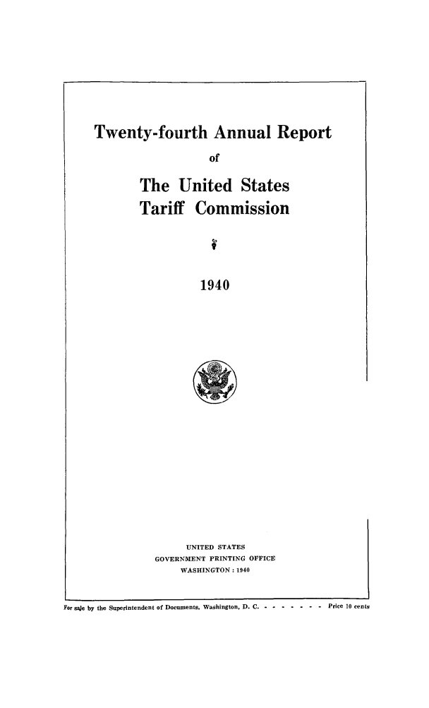 handle is hein.trade/arnutfy0024 and id is 1 raw text is: Twenty-fourth Annual Report

of
The United States
Tariff Commission
1940
UNITED STATES
GOVERNMENT PRINTING OFFICE
WASHINGTON: 1940

For saje by the Superintendent of Documents. Washington, D. C -- -------     Price 10 cents


