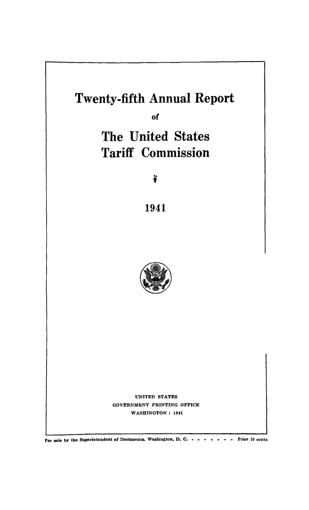 handle is hein.trade/arnutfy0025 and id is 1 raw text is: Twenty-fifth Annual Report

of
The United States
Tariff Commission
1941
UNITED STATES
GOVERNMENT PRINTING OFFICE
WASHINGTON : 1941

For sale by the Superintendent of Documents. Washington, D. C. .-.-.-.. ...     price 10 cents



