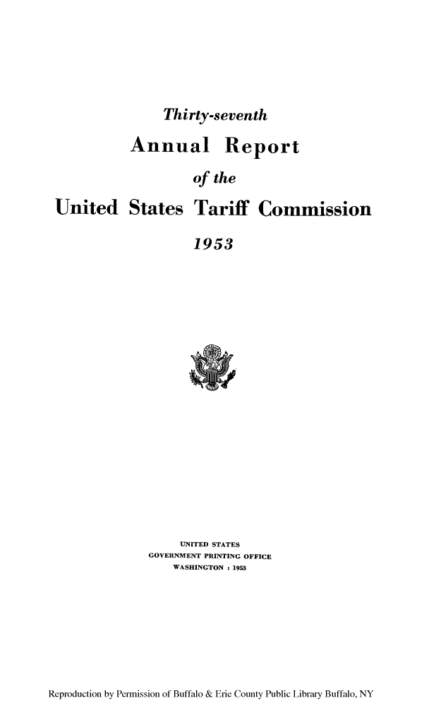 handle is hein.trade/arnutfy0037 and id is 1 raw text is: Thirty-seventh

Annual Report
of the
United States Tariff Commission
1953

UNITED STATES
GOVERNMENT PRINTING OFFICE
WASHINGTON : 1953

Reproduction by Permission of Buffalo & Erie County Public Library Buffalo, NY


