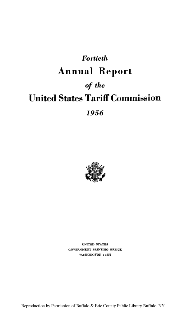 handle is hein.trade/arnutfy0040 and id is 1 raw text is: Fortieth

Annual Report
of the
United States Tariff Commission
1956

UNITED STATES
GOVERNMENT PRINTING OFFICE
WASHINGTON: 1956

Reproduction by Permission of Buffalo & Erie County Public Library Buffalo, NY


