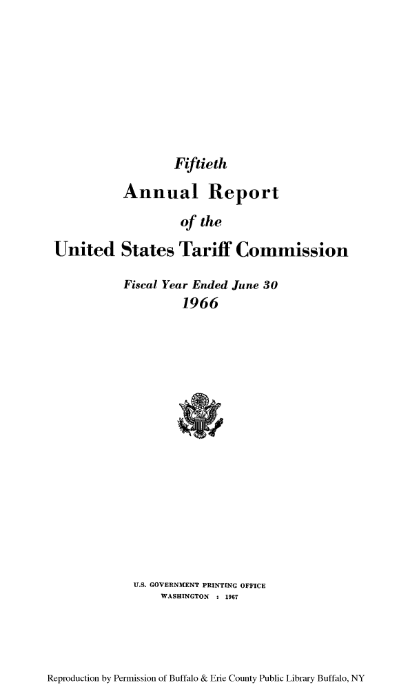 handle is hein.trade/arnutfy0050 and id is 1 raw text is: Fiftieth
Annual Report
of the
United States Tariff Commission

Fiscal Year Ended June 30
1966

U.S. GOVERNMENT PRINTING OFFICE
WASHINGTON , 1967

Reproduction by Permission of Buffalo & Erie County Public Library Buffalo, NY


