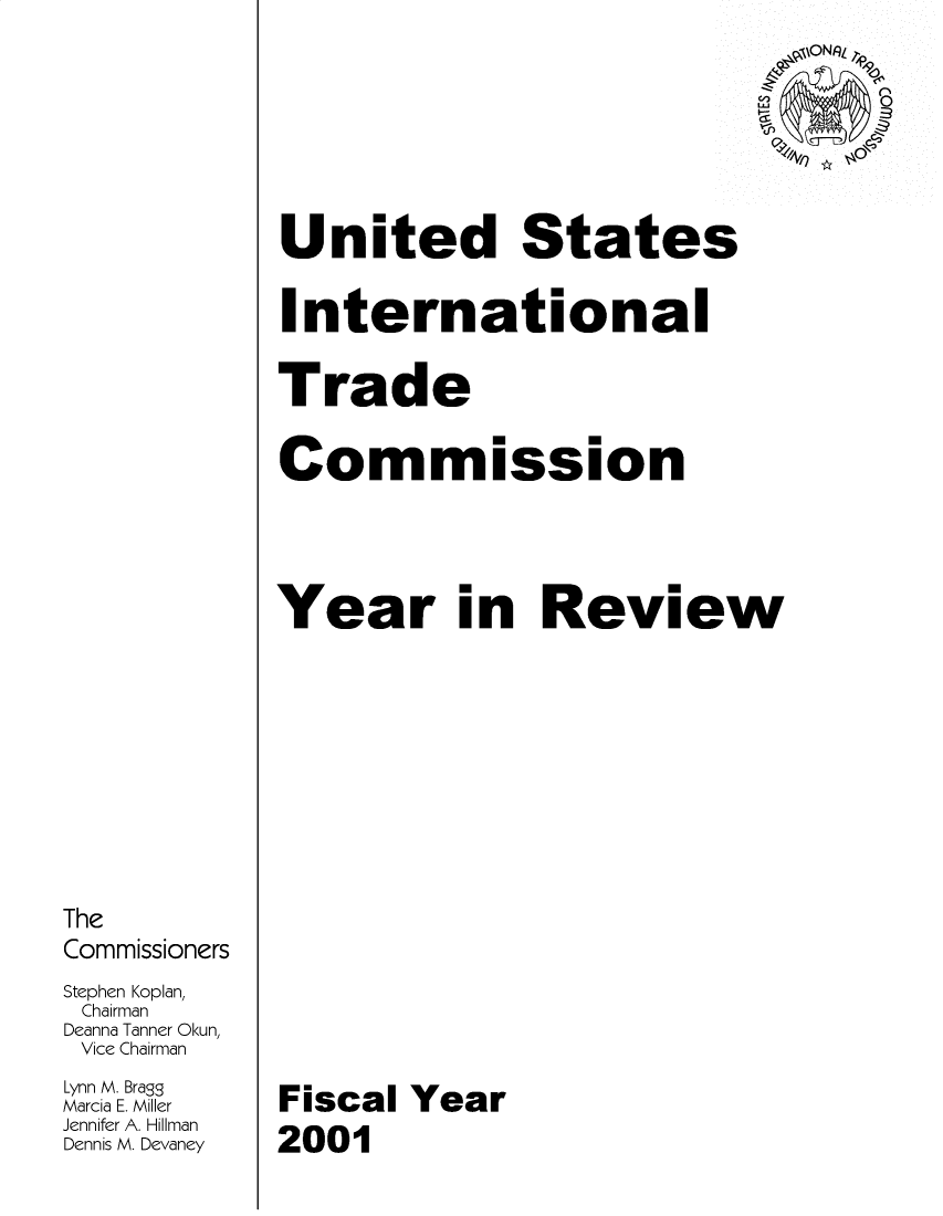 handle is hein.trade/arnutfy2001 and id is 1 raw text is: The
Commissioners
Stephen Koplan,
Chairman
Deanna Tanner Okun,
Vice Chairman
Lynn M. Bragg
Marcia E. Miller
Jennifer A. Hillman
Dennis M. Devaney

United States
International
Trade
Commission
Year in Review
Fiscal Year
2001


