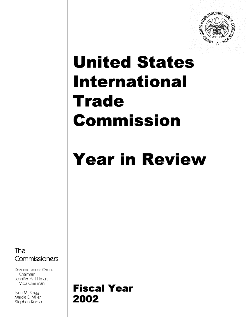 handle is hein.trade/arnutfy2002 and id is 1 raw text is: The
Commissioners
Deanna Tanner Okun,
Chairman
Jennifer A. H-illman,
Vice Chairman
Lynn M. Bragg
Marcia E. Miller
Stephen Koplan

iONRL z
United States
International
Trade
Commission
Year in Review
Fiscal Year
2002


