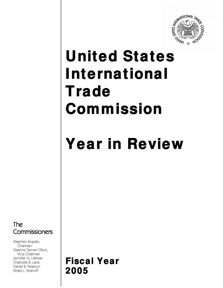 handle is hein.trade/arnutfy2005 and id is 1 raw text is: The
Commissioners
Stephen Koplan,
Chairman
Deanna Tanner Okun,
Vice Chairman
Jennifer A. Hillman
Charlotte R. Lane
Daniel R. Pearson
Shara L. Aranoff

United States
International
Trade
Cor mission
Year in Review
Fiscal Year
2005



