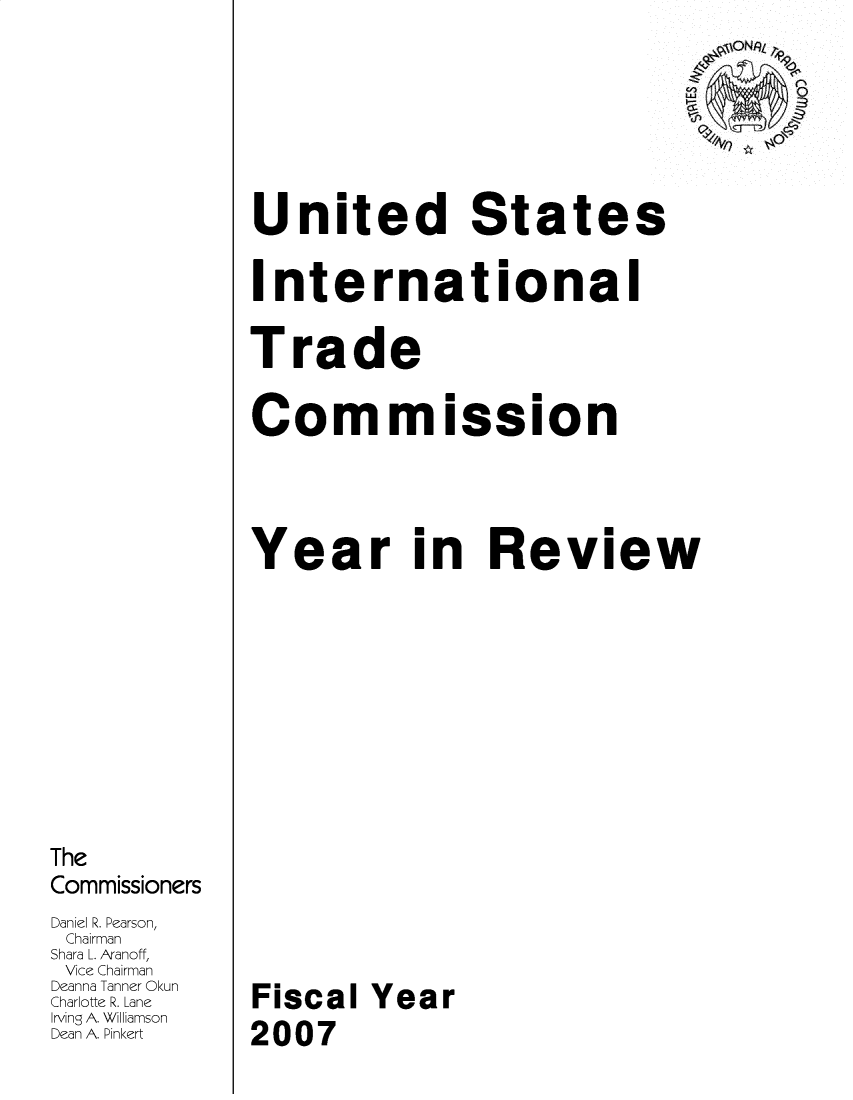 handle is hein.trade/arnutfy2007 and id is 1 raw text is: The
Commissioners
Daniel R Pearson,
Chairman
Shara L. Aranoff,
Vice Chairman
Deanna Tanner Okun
Charlotte R. Lane
Irving A. Williamson
Dean A. Pinkert

United States
International
Trade
Cor mission
Year in Review
Fiscal Year
2007


