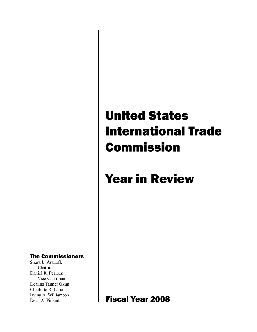 handle is hein.trade/arnutfy2008 and id is 1 raw text is: The Commissioners
Shara L. Aranoff,
Chairman
Daniel R. Pearson,
Vice Chairman
Deanna Tanner Okun
Charlotte R. Lane
Irving A. Williamson
Dean A. Pinkert

United States
International Trade
Commission
Year in Review

Fiscal Year 2008


