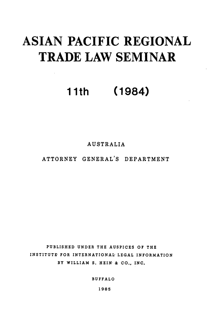 handle is hein.trade/aspart0001 and id is 1 raw text is: ASIAN PACIFIC REGIONAL
TRADE LAW SEMINAR

(1984)

AUSTRALIA

ATTORNEY GENERAL'S

DEPARTMENT

PUBLISHED UNDER THE AUSPICES OF THE
INSTITUTE' FOR INTERNATIONAL' LEGAL INFORMATION
BY WILLIAM S. HEIN & CO., INC.
BUFFALO
1985

11th


