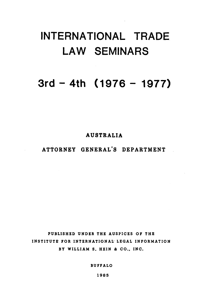handle is hein.trade/aspart0003 and id is 1 raw text is: INTERNATIONAL TRADE
LAW SEMINARS

3rd - 4th (1976
AUSTRALIA

- 1977)

ATTORNEY

GENERAL'S

DEPARTMENT

PUBLISHED UNDER THE AUSPICES OF THE
INSTITUTE FOR INTERNATIONAL' LEGAL INFORMATION
BY WILLIAM S. HEIN & CO.. INC.
BUFFALO

1985


