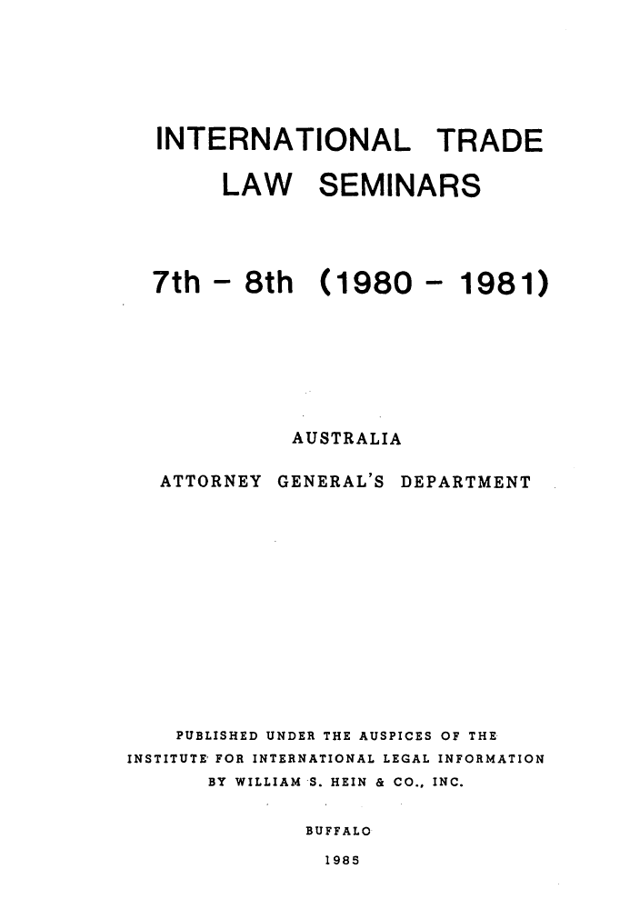 handle is hein.trade/aspart0005 and id is 1 raw text is: INTERNATIONAL TRADE
LAW SEMINARS
7th - 8th (1980 - 1981)
AUSTRALIA

ATTORNEY

GENERAL'S

DEPARTMENT

PUBLISHED UNDER THE AUSPICES OF THE
INSTITUTE FOR INTERNATIONAL LEGAL INFORMATION
BY WILLIAM S. HEIN & CO., INC.
BUFFALO

1985


