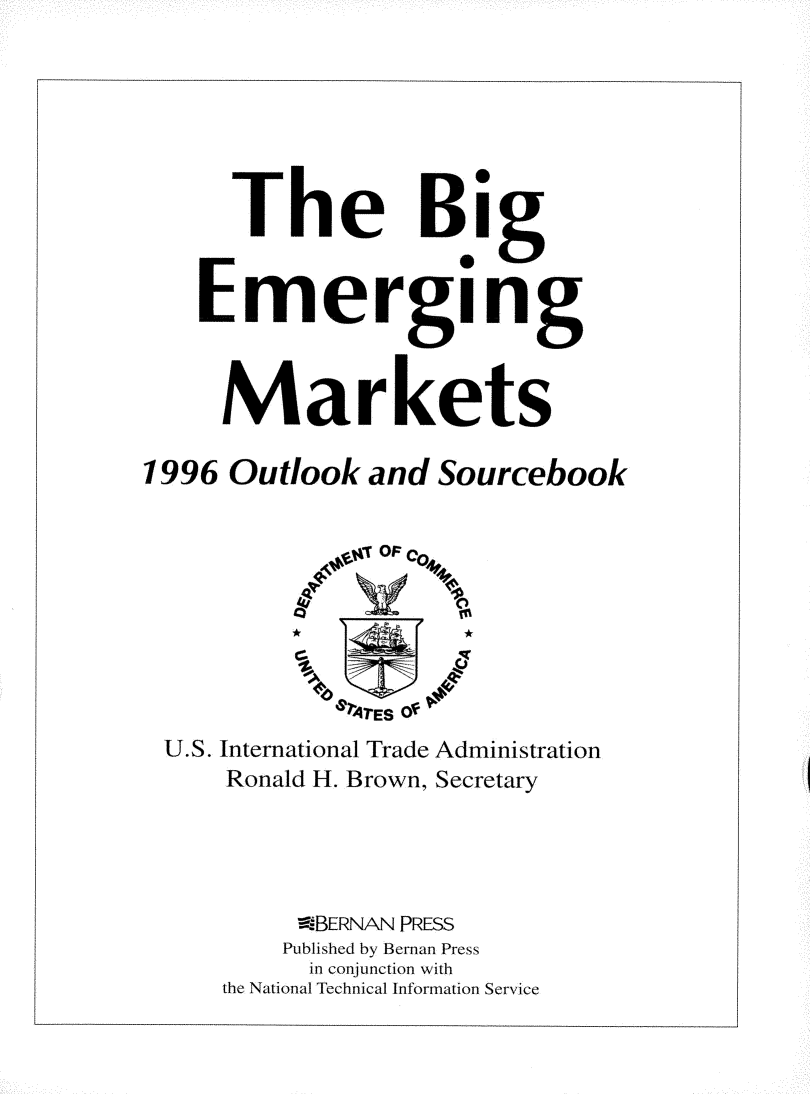 handle is hein.trade/bgemoul0001 and id is 1 raw text is: 







      The Big


    Emerging



    Markets

1996  Outlook  and  Sourcebook


                OF F





             MrE S Of
 U.S. International Trade Administration
      Ronald H. Brown, Secretary




          atBERNAN PRESS
          Published by Bernan Press
          in conjunction with
     the National Technical Information Service


