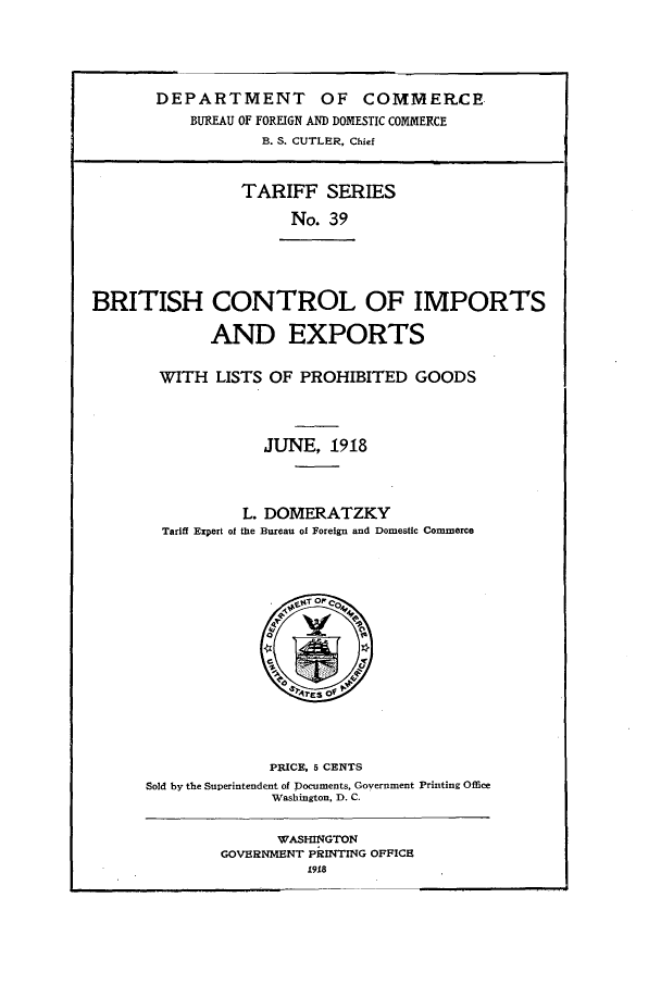 handle is hein.trade/bhcliset0001 and id is 1 raw text is: 





       DEPARTMENT OF COMMERCE
           BUREAU OF FOREIGN AND DOMESTIC COMMERCE
                   B. S. CUTLER, Chief



                TARIFF SERIES

                      No. 39





BRITISH CONTROL OF IMPORTS

             AND EXPORTS

       WITH   LISTS OF PROHIBITED   GOODS




                   JUNE,  1918



                 L. DOMERATZKY
        Tariff Export of the Bureau of Foreign and Domestic Commerce















                    PRICE, 5 CENTS
      Sold by the Superintendent of Documents, Government Printing Office
                    Washington, D. C.


                    WASHINGTON
              GOVERNMENT PRINTING OFFICE


1918


