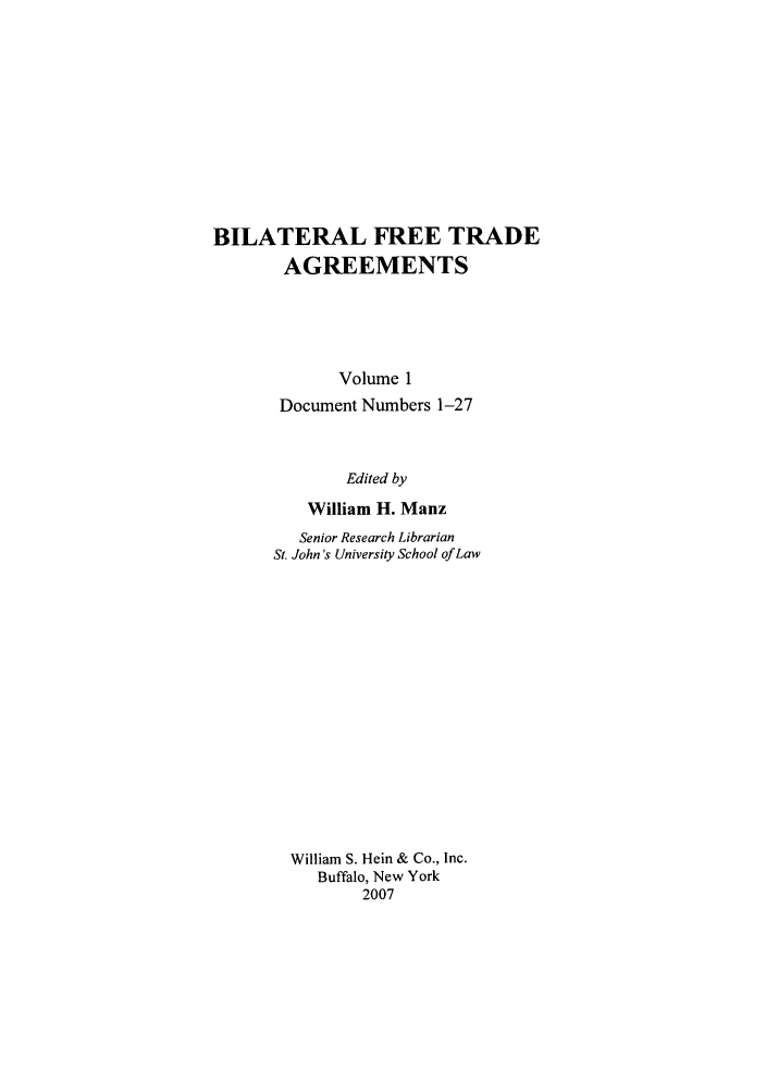 handle is hein.trade/bifretrd0001 and id is 1 raw text is: BILATERAL FREE TRADE
AGREEMENTS
Volume 1
Document Numbers 1-27
Edited by
William H. Manz
Senior Research Librarian
St. John's University School of Law
William S. Hein & Co., Inc.
Buffalo, New York
2007


