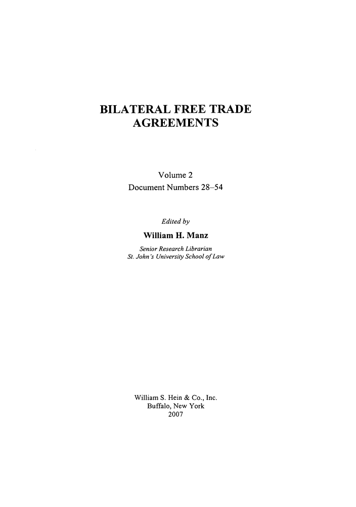 handle is hein.trade/bifretrd0002 and id is 1 raw text is: BILATERAL FREE TRADE
AGREEMENTS
Volume 2
Document Numbers 28-54
Edited by
William H. Manz
Senior Research Librarian
St. John's University School of Law
William S. Hein & Co., Inc.
Buffalo, New York
2007


