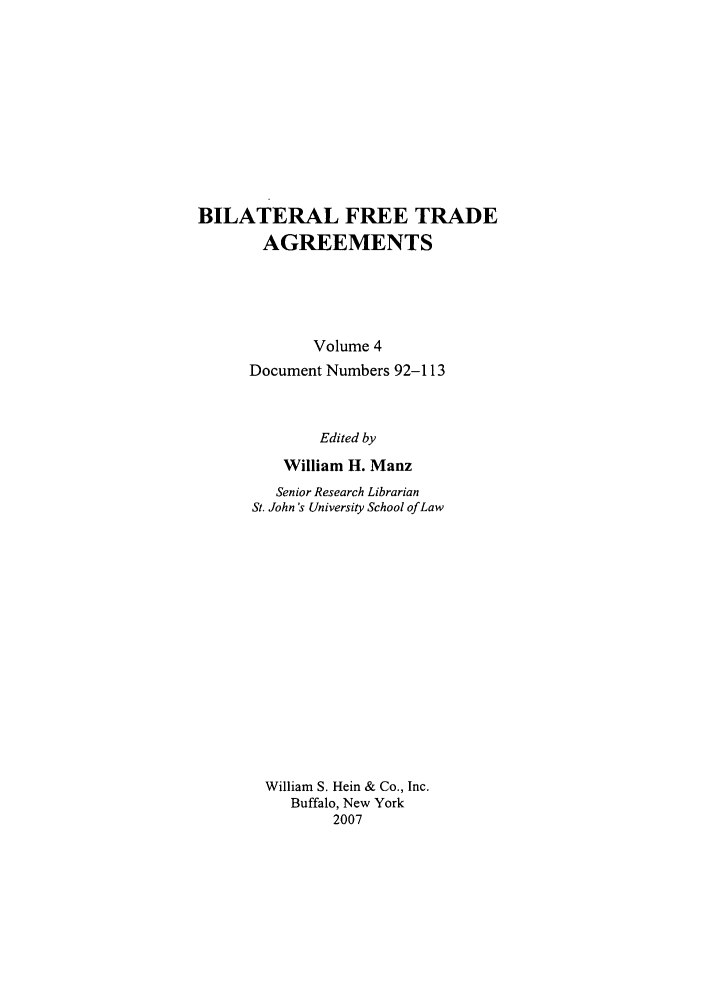 handle is hein.trade/bifretrd0004 and id is 1 raw text is: BILATERAL FREE TRADE
AGREEMENTS
Volume 4
Document Numbers 92-113
Edited by
William H. Manz
Senior Research Librarian
St. John's University School of Law
William S. Hein & Co., Inc.
Buffalo, New York
2007


