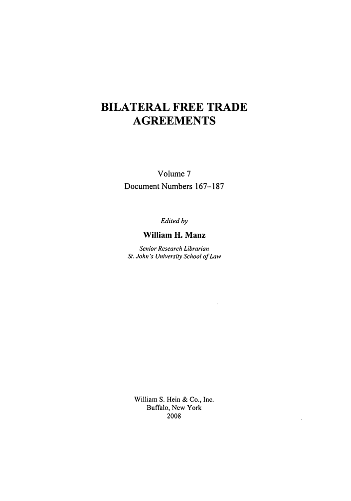 handle is hein.trade/bifretrd0007 and id is 1 raw text is: BILATERAL FREE TRADE
AGREEMENTS
Volume 7
Document Numbers 167-187
Edited by
William H. Manz
Senior Research Librarian
St. John's University School of Law
William S. Hein & Co., Inc.
Buffalo, New York
2008


