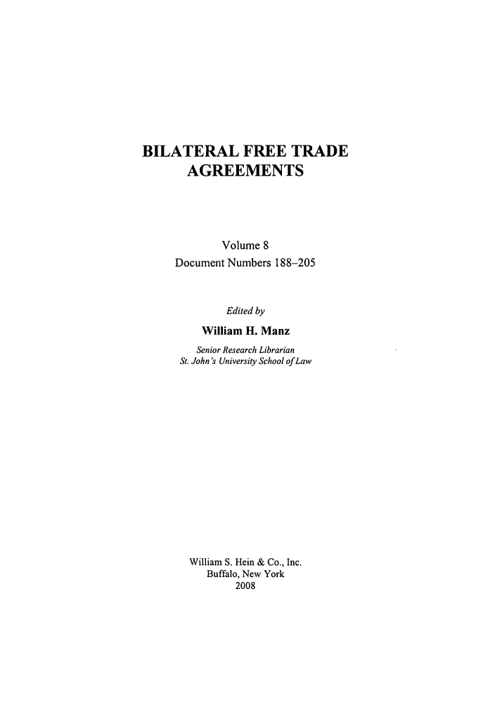 handle is hein.trade/bifretrd0008 and id is 1 raw text is: BILATERAL FREE TRADE
AGREEMENTS
Volume 8
Document Numbers 188-205
Edited by
William H. Manz

Senior Research Librarian
St. John's University School of Law
William S. Hein & Co., Inc.
Buffalo, New York
2008


