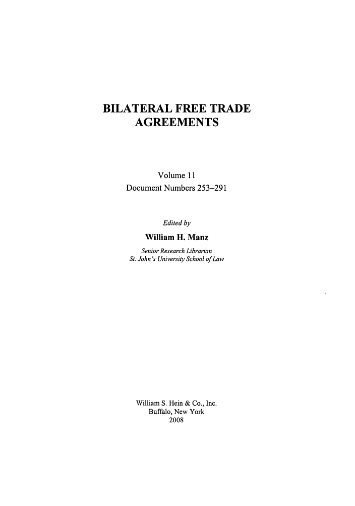 handle is hein.trade/bifretrd0011 and id is 1 raw text is: BILATERAL FREE TRADE
AGREEMENTS
Volume 11
Document Numbers 253-291
Edited by
William H. Manz
Senior Research Librarian
St. John's University School of Law
William S. Hein & Co., Inc.
Buffalo, New York
2008


