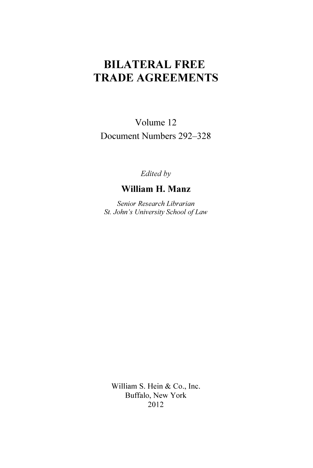 handle is hein.trade/bifretrd0012 and id is 1 raw text is: BILATERAL FREE
TRADE AGREEMENTS
Volume 12
Document Numbers 292-328
Edited by
William H. Manz
Senior Research Librarian
St. John's University School ofLaw
William S. Hein & Co., Inc.
Buffalo, New York
2012


