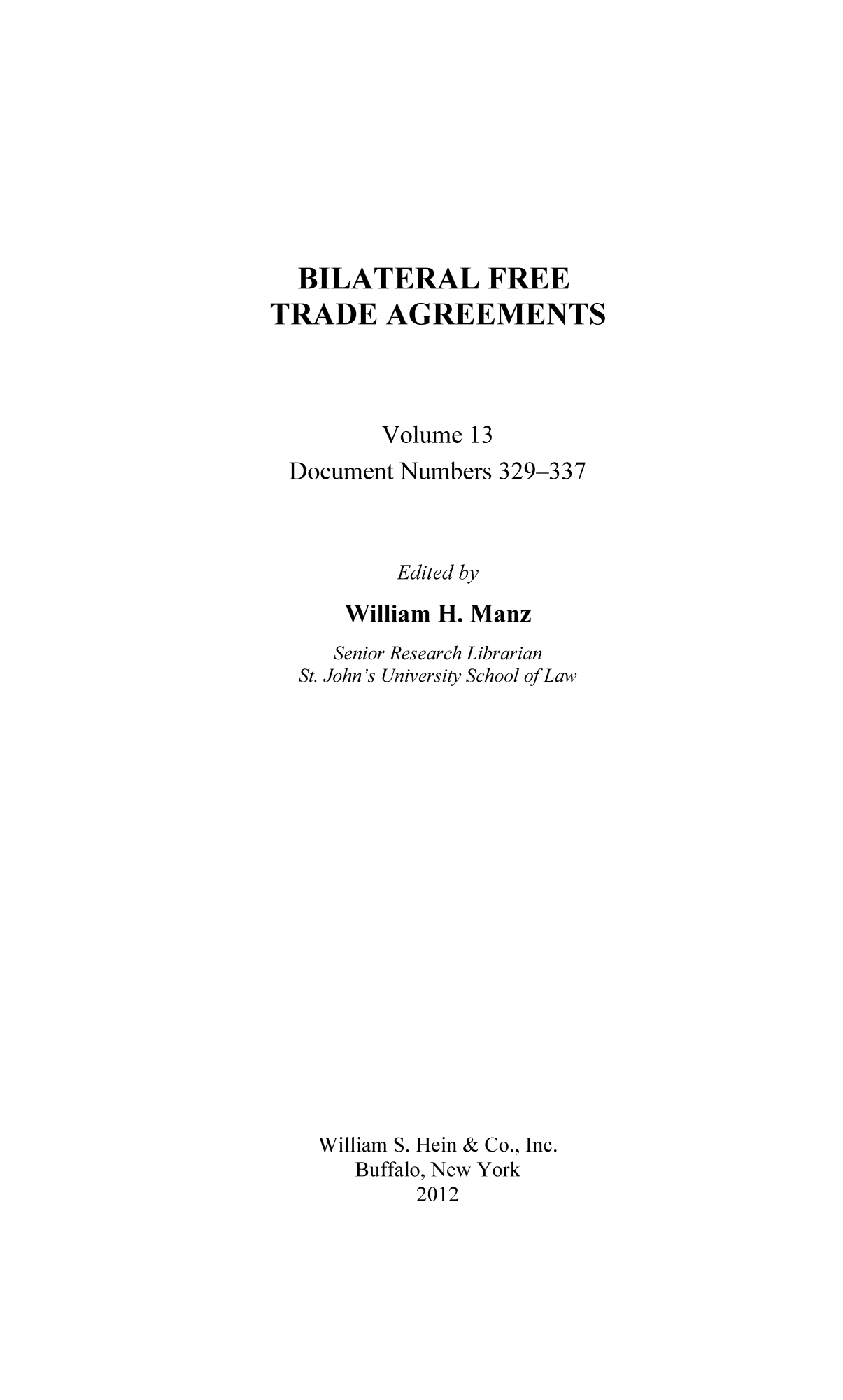 handle is hein.trade/bifretrd0013 and id is 1 raw text is: BILATERAL FREE
TRADE AGREEMENTS
Volume 13
Document Numbers 329-337
Edited by
William H. Manz
Senior Research Librarian
St. John's University School ofLaw
William S. Hein & Co., Inc.
Buffalo, New York
2012


